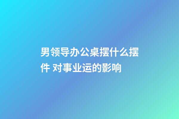 男领导办公桌摆什么摆件 对事业运的影响